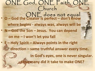 ONE God, ONE Faith, ONE
           Church
      ONE does not equal 1
• O – God the Creator is perfect – don’t know
    where begins - always was, always will be
• N – God the Son – Jesus. You can depend
    on me – I won’t let you fall
• E – Holy Spirit – Always points in the right
      direction – same truthful answer every time.
               In God’s eyes, one is never singular.
           How many did it take to make ONE?
 