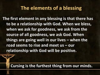 The elements of a blessing
The first element in any blessing is that there has
  to be a relationship with God. When we bless,
  when we ask for goodness, we ask from the
  source of all goodness, we ask God. When
  things are going well in our lives – when the
  road seems to rise and meet us – our
  relationship with God will be positive.


    Cursing is the furthest thing from our minds.
 