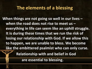 The elements of a blessing

When things are not going so well in our lives –
 when the road does not rise to meet us –
 everything in life can seem like an uphill struggle.
 It is during these times that we run the risk of
 losing our relationship with God. If we allow this
 to happen, we are unable to bless. We become
 like the embittered psalmist who can only curse.
         Relationship with and belief in God
            are essential to blessing.
 