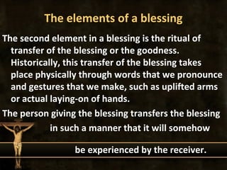 The elements of a blessing
The second element in a blessing is the ritual of
  transfer of the blessing or the goodness.
  Historically, this transfer of the blessing takes
  place physically through words that we pronounce
  and gestures that we make, such as uplifted arms
  or actual laying-on of hands.
The person giving the blessing transfers the blessing
            in such a manner that it will somehow

                 be experienced by the receiver.
 