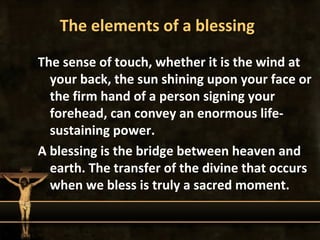 The elements of a blessing
The sense of touch, whether it is the wind at
  your back, the sun shining upon your face or
  the firm hand of a person signing your
  forehead, can convey an enormous life-
  sustaining power.
A blessing is the bridge between heaven and
  earth. The transfer of the divine that occurs
  when we bless is truly a sacred moment.
 