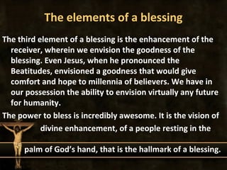 The elements of a blessing
The third element of a blessing is the enhancement of the
  receiver, wherein we envision the goodness of the
  blessing. Even Jesus, when he pronounced the
  Beatitudes, envisioned a goodness that would give
  comfort and hope to millennia of believers. We have in
  our possession the ability to envision virtually any future
  for humanity.
The power to bless is incredibly awesome. It is the vision of
           divine enhancement, of a people resting in the

      palm of God’s hand, that is the hallmark of a blessing.
 