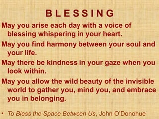 BLESSING
May you arise each day with a voice of
 blessing whispering in your heart.
May you find harmony between your soul and
 your life.
May there be kindness in your gaze when you
 look within.
May you allow the wild beauty of the invisible
 world to gather you, mind you, and embrace
 you in belonging.

• To Bless the Space Between Us, John O’Donohue
 