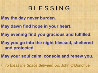 BLESSING
May the day never burden.
May dawn find hope in your heart.
May evening find you gracious and fulfilled.
May you go into the night blessed, sheltered
 and protected.
May your soul calm, console and renew you.

• To Bless the Space Between Us, John O’Donohue
 