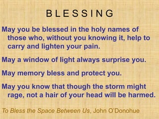 BLESSING
May you be blessed in the holy names of
 those who, without you knowing it, help to
 carry and lighten your pain.
May a window of light always surprise you.
May memory bless and protect you.
May you know that though the storm might
 rage, not a hair of your head will be harmed.

To Bless the Space Between Us, John O’Donohue
 