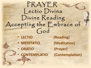 PRAYER
     Lectio Divina
    Divine Reading
Accepting the Embrace of
          God
   •   LECTIO         (Reading)
   •   MEDITATIO      (Meditation)
   •   ORATIO         (Prayer)
   •   CONTEMPLATIO    (Contemplation)
 