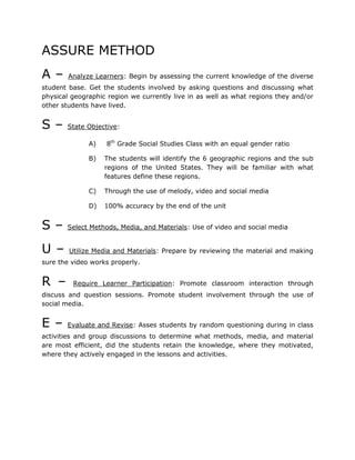 ASSURE METHOD
A – Analyze Learners: Begin by assessing the current knowledge of the diverse
student base. Get the students involved by asking questions and discussing what
physical geographic region we currently live in as well as what regions they and/or
other students have lived.
S – State Objective:
A) 8th
Grade Social Studies Class with an equal gender ratio
B) The students will identify the 6 geographic regions and the sub
regions of the United States. They will be familiar with what
features define these regions.
C) Through the use of melody, video and social media
D) 100% accuracy by the end of the unit
S – Select Methods, Media, and Materials: Use of video and social media
U – Utilize Media and Materials: Prepare by reviewing the material and making
sure the video works properly.
R – Require Learner Participation: Promote classroom interaction through
discuss and question sessions. Promote student involvement through the use of
social media.
E – Evaluate and Revise: Asses students by random questioning during in class
activities and group discussions to determine what methods, media, and material
are most efficient, did the students retain the knowledge, where they motivated,
where they actively engaged in the lessons and activities.
 