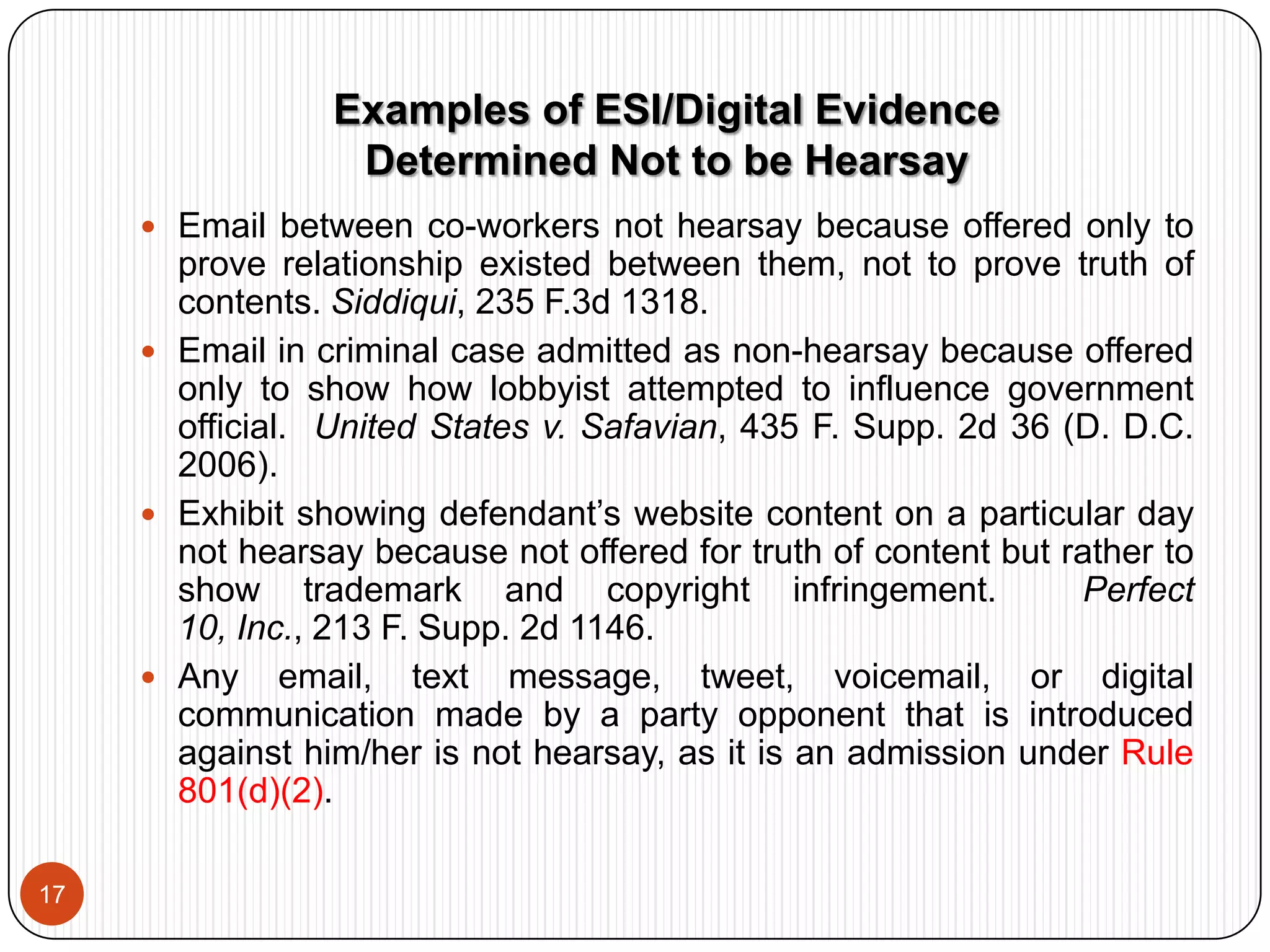 Rule 901(b)(4): Distinctive characteristics. Frequently applies to ESI.  See, e.g., U.S. v. Siddiqui,235 F.3d 1318 (11th Cir. 2000) (email authenticated entirely by circumstantial evidence); Perfect 10, Inc. v. Cybernet Ventures, Inc., 213 F. Supp. 2d 1146 (C.D. Cal. 2002) (circumstantial authentication of website postings).  Note:  Use of Hash Values  or Metadatato authenticate.