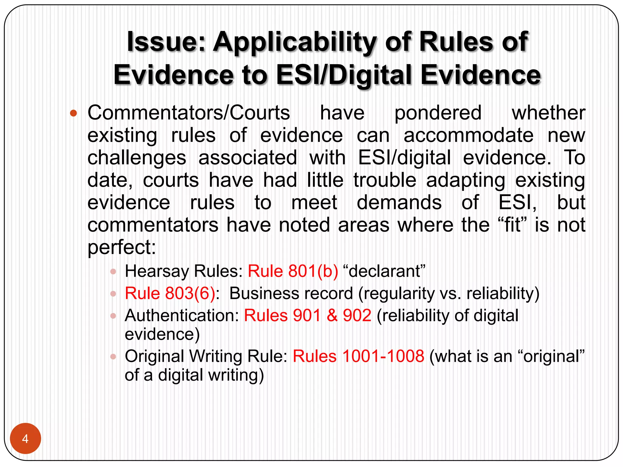 Hon. Paul W. Grimm, Michael V. Ziccardi, and Alex W. Major, Back to the Future: Lorraine v. Markel American Insurance Co. and New Findings on the Admissibility of Electronically Stored Information, 42 Akron L. Rev. 361 (2009).Issue: Applicability of Rules of Evidence to ESI/Digital Evidence4Commentators/Courts have pondered whether existing rules of evidence can accommodate new challenges associated with ESI/digital evidence. To date, courts have had little trouble adapting existing evidence rules to meet demands of ESI, but commentators have noted areas where the “fit” is not perfect: 