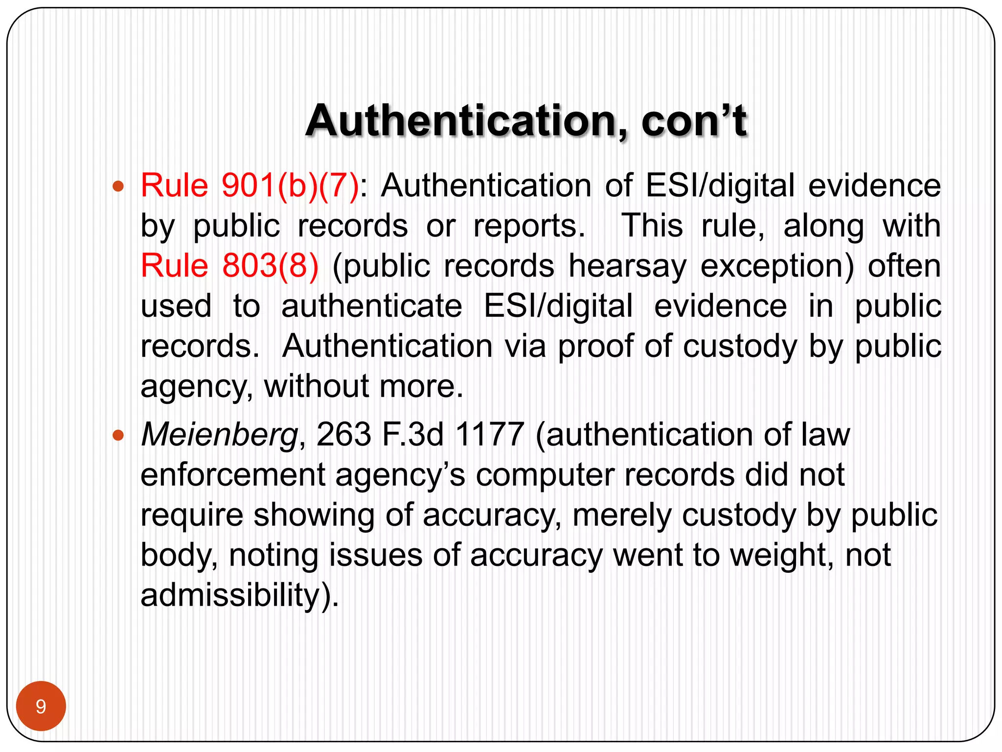 Rule 104(b), “Conditional Relevance” Rule:  When relevance of evidence depends on existence of some antecedent fact, then the evidence is admitted subject to/conditionally upon introduction of sufficient evidence to demonstrate the existence of the antecedent fact.  What does this mean in real life?  Authentication of evidence is a matter of conditional relevance.  Who decides if antecedent fact is contested?  The jury, not the judge.
