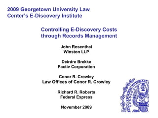 Controlling E-Discovery Costs through Records Management John Rosenthal Winston LLP Deirdre Brekke Pactiv Corporation Conor R. Crowley Law Offices of Conor R. Crowley Richard R. Roberts Federal Express November 2009 2009 Georgetown University Law Center’s E-Discovery Institute 