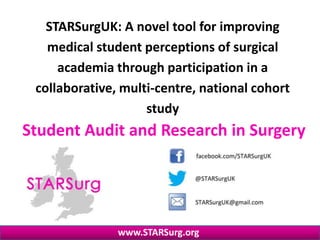 Student Audit and Research in Surgery
www.STARSurg.org
STARSurgUK: A novel tool for improving
medical student perceptions of surgical
academia through participation in a
collaborative, multi-centre, national cohort
study
 