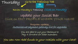 Thursday Go to the Training Tab
Review Monday’s Training Click on Monday
Update your Social Bar
Click on EDIT PROFILE UNDER YOUR NAME
Program updates
Authorize.net payment gateway live for upgrades
You are able to use your Balance to
Pay It forward for other members.
You can Now Add funds to your Wallets with your Card!
 