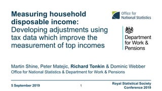 Measuring household
disposable income:
Developing adjustments using
tax data which improve the
measurement of top incomes
Office for National Statistics & Department for Work & Pensions
Martin Shine, Peter Matejic, Richard Tonkin & Dominic Webber
5 September 2019
Royal Statistical Society
Conference 2019
1
 