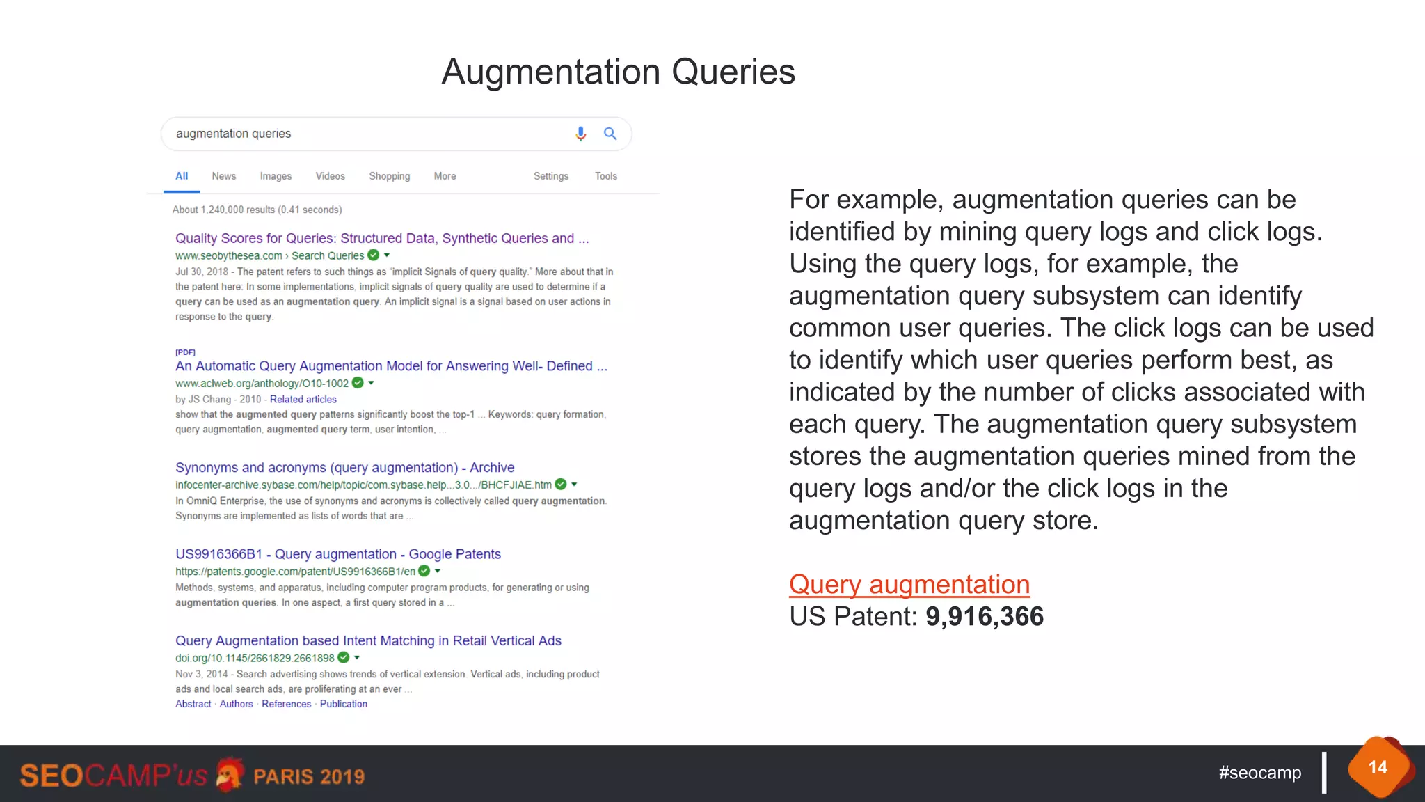 #seocamp 14
Augmentation Queries
For example, augmentation queries can be
identified by mining query logs and click logs.
Using the query logs, for example, the
augmentation query subsystem can identify
common user queries. The click logs can be used
to identify which user queries perform best, as
indicated by the number of clicks associated with
each query. The augmentation query subsystem
stores the augmentation queries mined from the
query logs and/or the click logs in the
augmentation query store.
Query augmentation
US Patent: 9,916,366
 
