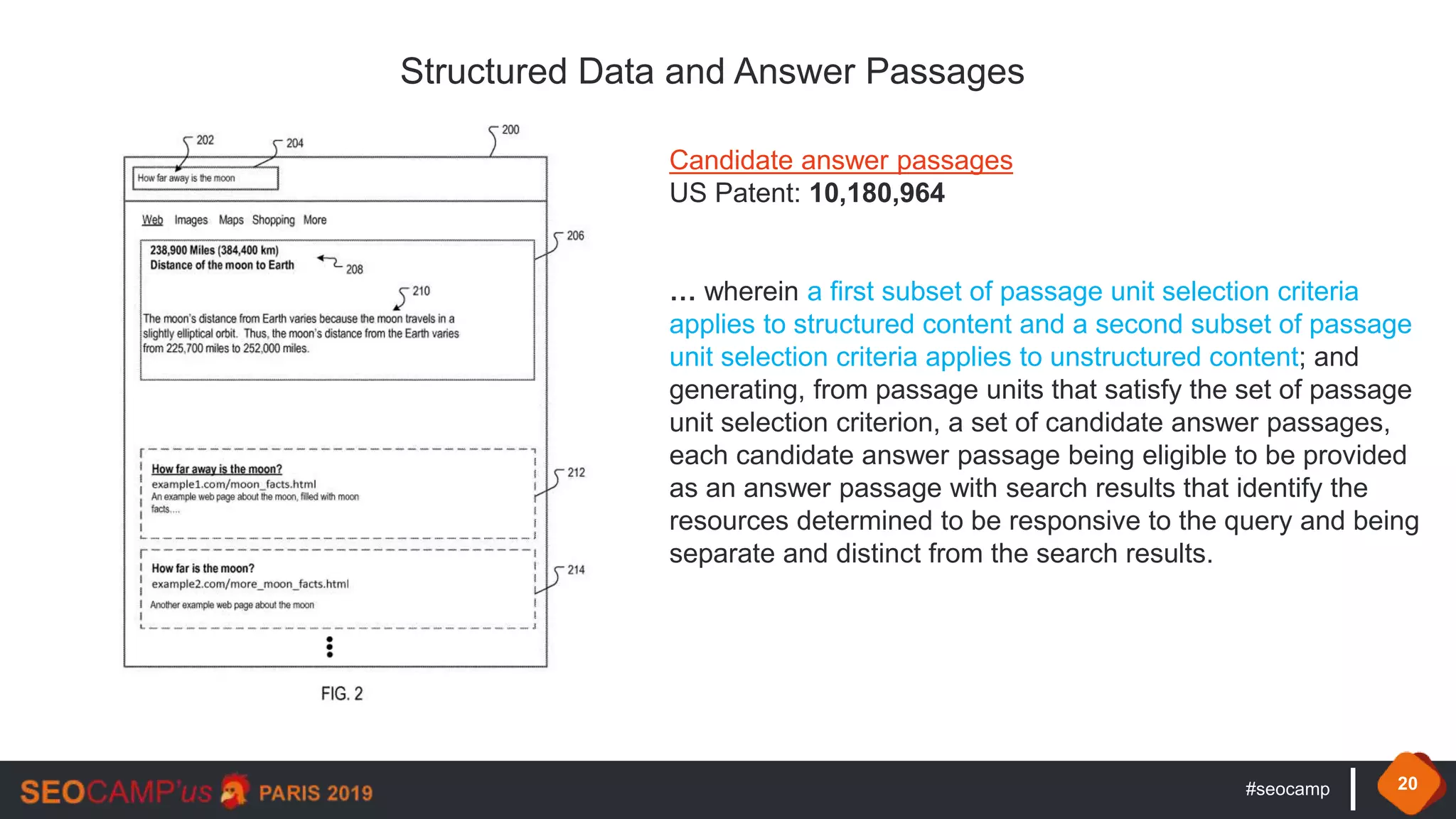 #seocamp 20
Structured Data and Answer Passages
Candidate answer passages
US Patent: 10,180,964
… wherein a first subset of passage unit selection criteria
applies to structured content and a second subset of passage
unit selection criteria applies to unstructured content; and
generating, from passage units that satisfy the set of passage
unit selection criterion, a set of candidate answer passages,
each candidate answer passage being eligible to be provided
as an answer passage with search results that identify the
resources determined to be responsive to the query and being
separate and distinct from the search results.
 