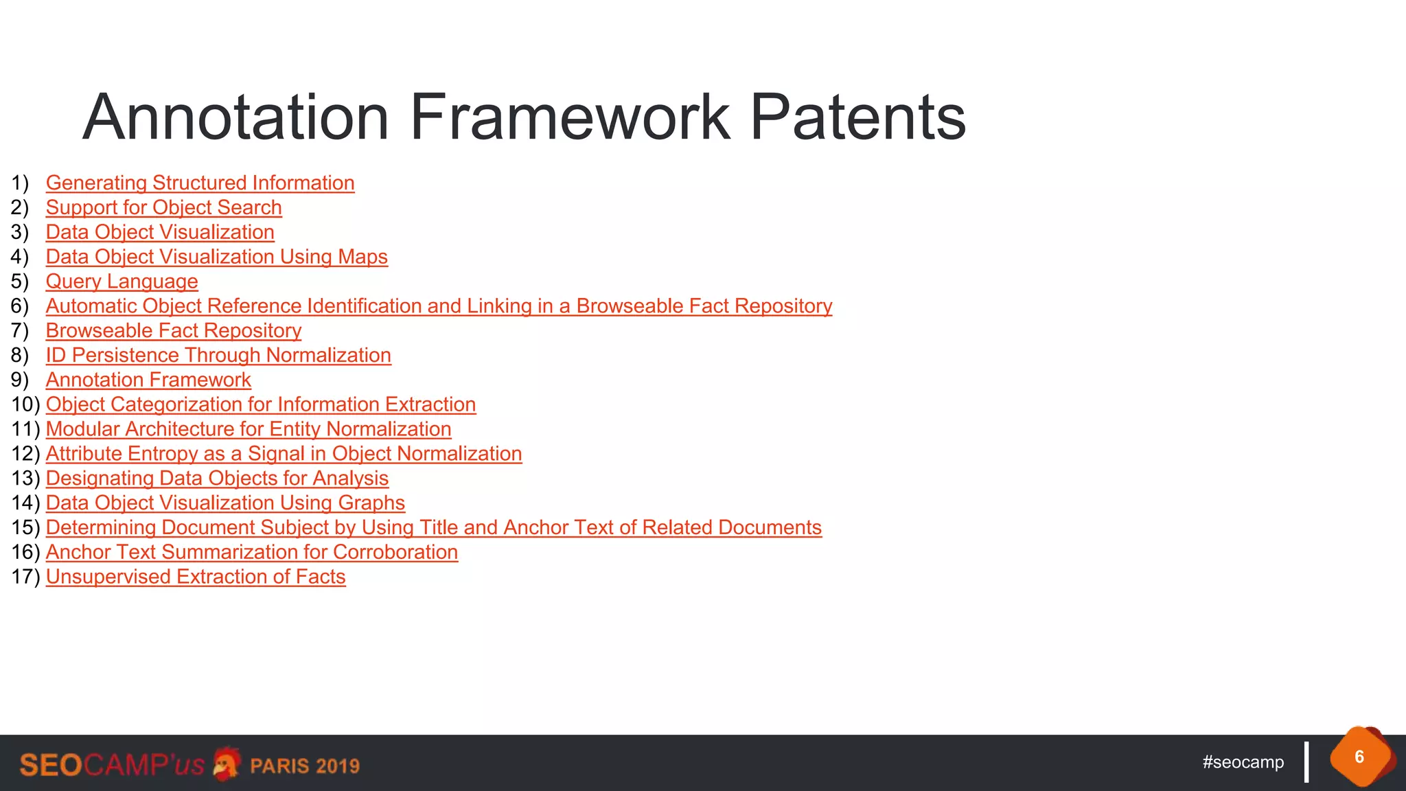 #seocamp 6
Annotation Framework Patents
1) Generating Structured Information
2) Support for Object Search
3) Data Object Visualization
4) Data Object Visualization Using Maps
5) Query Language
6) Automatic Object Reference Identification and Linking in a Browseable Fact Repository
7) Browseable Fact Repository
8) ID Persistence Through Normalization
9) Annotation Framework
10) Object Categorization for Information Extraction
11) Modular Architecture for Entity Normalization
12) Attribute Entropy as a Signal in Object Normalization
13) Designating Data Objects for Analysis
14) Data Object Visualization Using Graphs
15) Determining Document Subject by Using Title and Anchor Text of Related Documents
16) Anchor Text Summarization for Corroboration
17) Unsupervised Extraction of Facts
 
