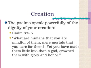 Creation The psalms speak powerfully of the dignity of your creation: Psalm 8:5-6 “What are humans that you are mindful of them, mere mortals that you care for them?  Yet you have made them little less than a god, crowned them with glory and honor.” 