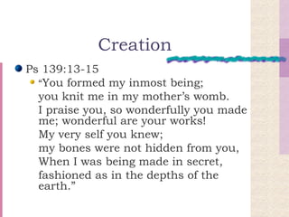 Creation Ps 139:13-15 “ You formed my inmost being;  you knit me in my mother’s womb.  I praise you, so wonderfully you made me; wonderful are your works!  My very self you knew;  my bones were not hidden from you,  When I was being made in secret,  fashioned as in the depths of the earth.” 