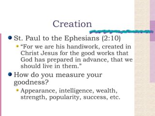 Creation St. Paul to the Ephesians (2:10) “For we are his handiwork, created in Christ Jesus for the good works that God has prepared in advance, that we should live in them.” How do you measure your goodness? Appearance, intelligence, wealth, strength, popularity, success, etc. 
