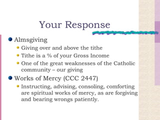 Your Response Almsgiving Giving over and above the tithe Tithe is a % of your Gross Income One of the great weaknesses of the Catholic community – our giving Works of Mercy (CCC 2447) Instructing, advising, consoling, comforting are spiritual works of mercy, as are forgiving and bearing wrongs patiently. 