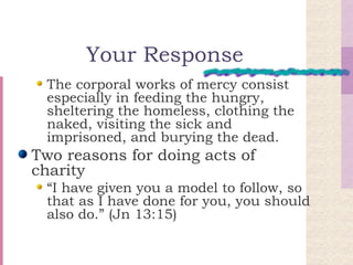 Your Response The corporal works of mercy consist especially in feeding the hungry, sheltering the homeless, clothing the naked, visiting the sick and imprisoned, and burying the dead. Two reasons for doing acts of charity “ I have given you a model to follow, so that as I have done for you, you should also do.” (Jn 13:15) 