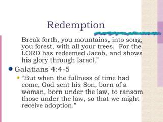 Redemption Break forth, you mountains, into song, you forest, with all your trees.  For the LORD has redeemed Jacob, and shows his glory through Israel.” Galatians 4:4-5 “But when the fullness of time had come, God sent his Son, born of a woman, born under the law, to ransom those under the law, so that we might receive adoption.” 