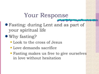 Your Response Fasting: during Lent and as part of your spiritual life Why fasting? Look to the cross of Jesus Love demands sacrifice Fasting makes us free to give ourselves in love without hesitation 