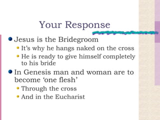 Your Response Jesus is the Bridegroom It’s why he hangs naked on the cross He is ready to give himself completely to his bride In Genesis man and woman are to become ‘one flesh’ Through the cross And in the Eucharist 