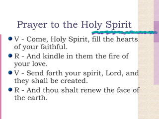 Prayer to the Holy Spirit V - Come, Holy Spirit, fill the hearts of your faithful.  R - And kindle in them the fire of your love.  V - Send forth your spirit, Lord, and they shall be created.  R - And thou shalt renew the face of the earth.  