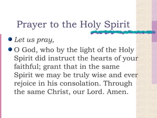 Prayer to the Holy Spirit Let us pray, O God, who by the light of the Holy Spirit did instruct the hearts of your faithful; grant that in the same Spirit we may be truly wise and ever rejoice in his consolation. Through the same Christ, our Lord. Amen.  