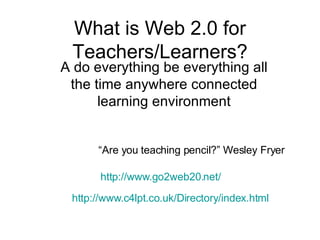 What is Web 2.0 for Teachers/Learners? A do everything be everything all the time anywhere connected learning environment http://www.c4lpt.co.uk/Directory/index.html http://www.go2web20.net/ “Are you teaching pencil?” Wesley Fryer 