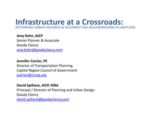 InfrastructureRECONNECTING NEIGHBORHOODS IN HARTFORD
RETHINKING URBAN HIGHWAYS &
                            at a Crossroads:
Amy Kohn, AICP
Senior Planner & Associate
Goody Clancy
amy.kohn@goodyclancy.com

Jennifer Carrier, PE
Director of Transportation Planning
Capitol Region Council of Government
jcarrier@crcog.org

David Spillane, AICP, RIBA
Principal / Director of Planning and Urban Design
Goody Clancy
david.spillane@goodyclancy.com
 