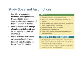 Study Goals and Assumptions
• Consider urban design,
  economic development and
  transportation issues
  associated with replacement of
  the I-84 Viaduct in Hartford
• Identify and evaluate a range
  of replacement alternatives;
  do not identify a preferred
  alternative
• Foster public discussion and
  awareness of project issues
• Establish a starting point for
  future ConnDOT studies
 