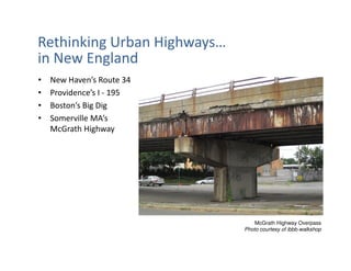 Rethinking Urban Highways…
in New England
•   New Haven’s Route 34
•   Providence’s I - 195
•   Boston’s Big Dig
•   Somerville MA’s
    McGrath Highway




                                 McGrath Highway Overpass
                             Photo courtesy of ibbb-walkshop
 