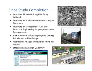 Since Study Completion…
• Interstate 84 Value Pricing Pilot Study
  Initiated
• Interstate 84 Viaduct Environmental Impact
  Statement
• Interstate 84 Management (Civil and
  Structural Engineering Support; Alternatives
  Development)
• New Haven – Hartford – Springfield (NHHS)
  Rail Viaduct In Final Design
• Alternatives Analysis Initiated for NHHS Rail
  Viaduct
• Ctfastrak Construction Underway
 