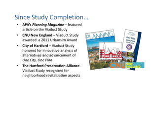 Since Study Completion…
• APA’s Planning Magazine – featured
  article on the Viaduct Study
• CNU New England – Viaduct Study
  awarded a 2011 Urbansim Award
• City of Hartford – Viaduct Study
  honored for innovative analysis of
  alternatives and advancement of
  One City, One Plan
• The Hartford Preservation Alliance -
  Viaduct Study recognized for
  neighborhood revitalization aspects
 