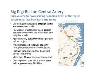 Big Dig: Boston Central Artery
High-volume freeway serving economic heart of the region
becomes surface boulevard and tunnel
• Like I-84, carries regional through traffic
  and downtown traffic
• I-93 viaduct was long seen as a barrier
  between downtown, the waterfront and
  neighborhoods
• Approximately 190,000 vehicles per day
  before project
• Project increased roadway capacity
  through tunnel and surface boulevard
• Highway in tunnel; surface boulevard
  carries local traffic
• More than 20-year construction period
• Overall project cost $14.6 billion; state
  paid approximately $6 billion
 