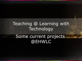 Teaching @ Learning with Technology Some current projects  @EHWLC 