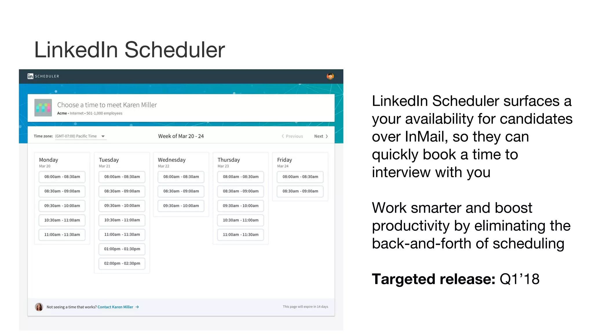 LinkedIn Scheduler surfaces a
your availability for candidates
over InMail, so they can
quickly book a time to
interview with you
Work smarter and boost
productivity by eliminating the
back-and-forth of scheduling
Targeted release: Q1’18
LinkedIn Scheduler
 