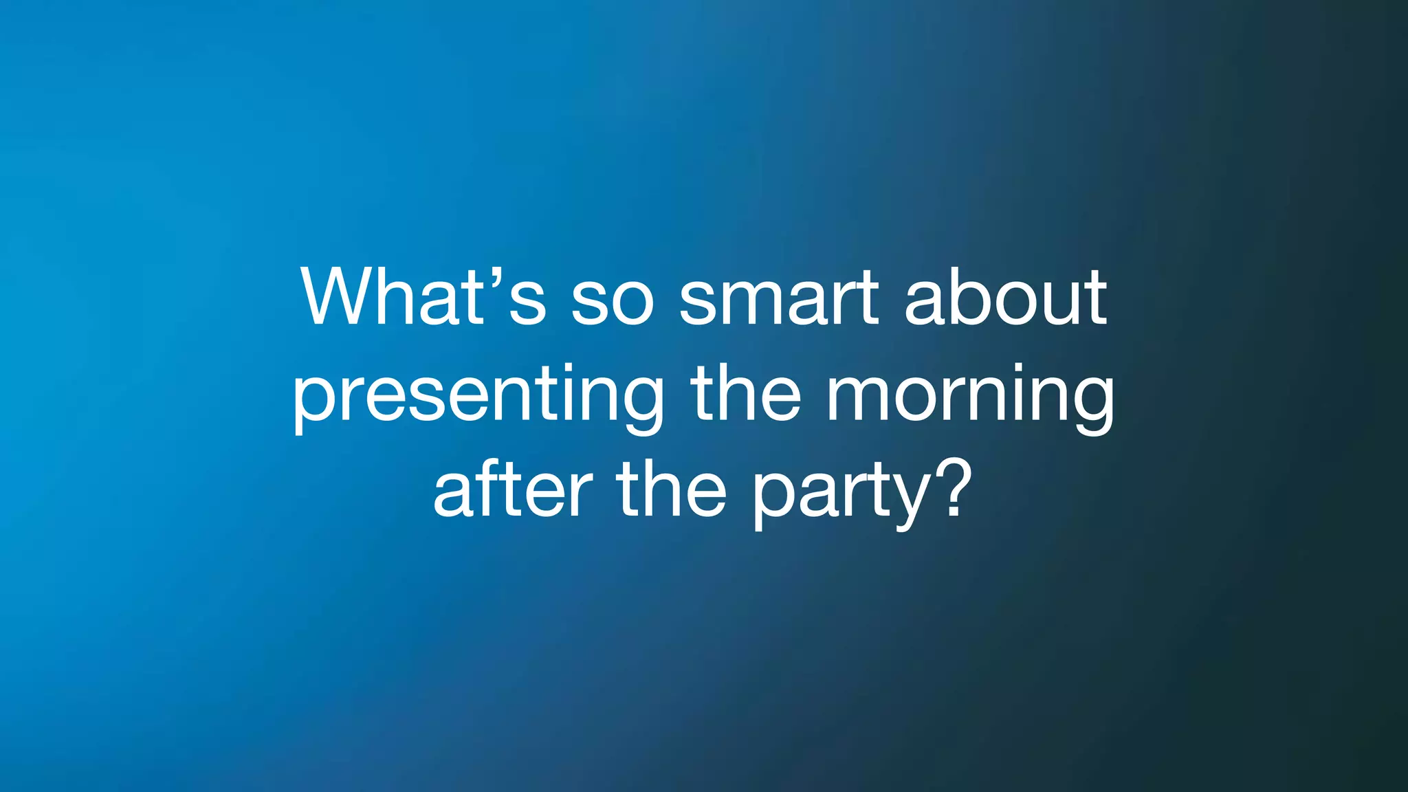 What’s so smart about
presenting the morning
after the party?
 