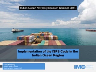 Implementation of the ISPS Code in the
Indian Ocean Region
Chris Trelawny
Senior Deputy Director,
Maritime Safety Division, IMO
Indian Ocean Naval Symposium Seminar 2014
 