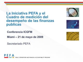 La Iniciativa PEFA y el Cuadro de medición del desempeño de las finanzas publicas Conferencia ICGFM Miami – 21 de mayo de 2009   Secretariado PEFA 