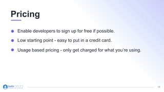 15
Pricing
Enable developers to sign up for free if possible.
Low starting point - easy to put in a credit card.
Usage based pricing - only get charged for what you’re using.
 