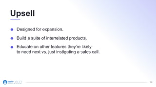 16
Upsell
Designed for expansion.
Build a suite of interrelated products.
Educate on other features they’re likely
to need next vs. just instigating a sales call.
 