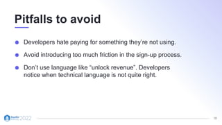 18
Pitfalls to avoid
Developers hate paying for something they’re not using.
Avoid introducing too much friction in the sign-up process.
Don’t use language like “unlock revenue”. Developers
notice when technical language is not quite right.
 