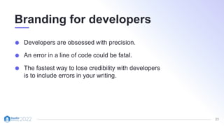 23
Branding for developers
Developers are obsessed with precision.
An error in a line of code could be fatal.
The fastest way to lose credibility with developers
is to include errors in your writing.
 