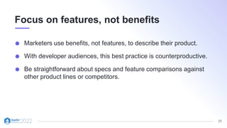 25
Focus on features, not benefits
Marketers use benefits, not features, to describe their product.
With developer audiences, this best practice is counterproductive.
Be straightforward about specs and feature comparisons against
other product lines or competitors.
 