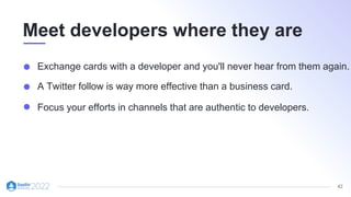 42
Meet developers where they are
Exchange cards with a developer and you'll never hear from them again.
A Twitter follow is way more effective than a business card.
Focus your efforts in channels that are authentic to developers.
 