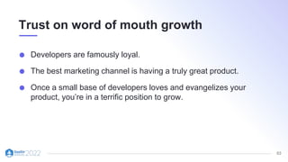 63
Trust on word of mouth growth
Developers are famously loyal.
The best marketing channel is having a truly great product.
Once a small base of developers loves and evangelizes your
product, you’re in a terrific position to grow.
 